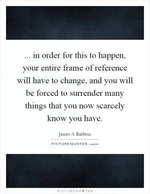 ... in order for this to happen, your entire frame of reference will have to change, and you will be forced to surrender many things that you now scarcely know you have Picture Quote #1