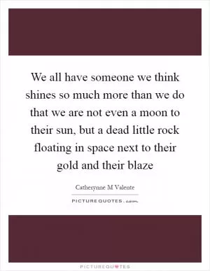 We all have someone we think shines so much more than we do that we are not even a moon to their sun, but a dead little rock floating in space next to their gold and their blaze Picture Quote #1