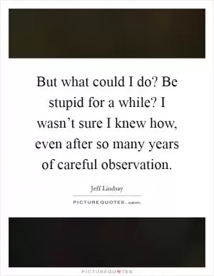 But what could I do? Be stupid for a while? I wasn’t sure I knew how, even after so many years of careful observation Picture Quote #1