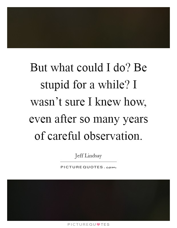 But what could I do? Be stupid for a while? I wasn't sure I knew how, even after so many years of careful observation Picture Quote #1