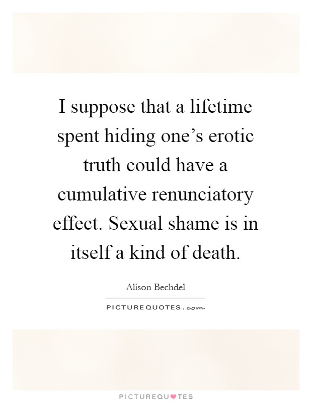 I suppose that a lifetime spent hiding one's erotic truth could have a cumulative renunciatory effect. Sexual shame is in itself a kind of death Picture Quote #1