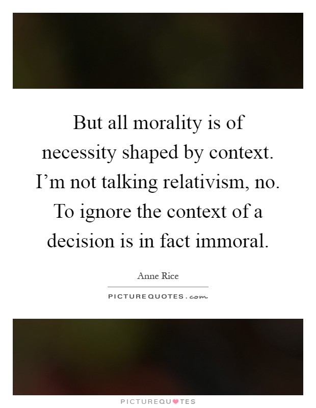 But all morality is of necessity shaped by context. I'm not talking relativism, no. To ignore the context of a decision is in fact immoral Picture Quote #1