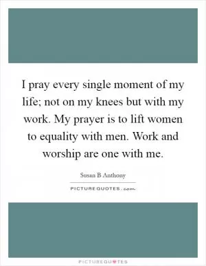 I pray every single moment of my life; not on my knees but with my work. My prayer is to lift women to equality with men. Work and worship are one with me Picture Quote #1