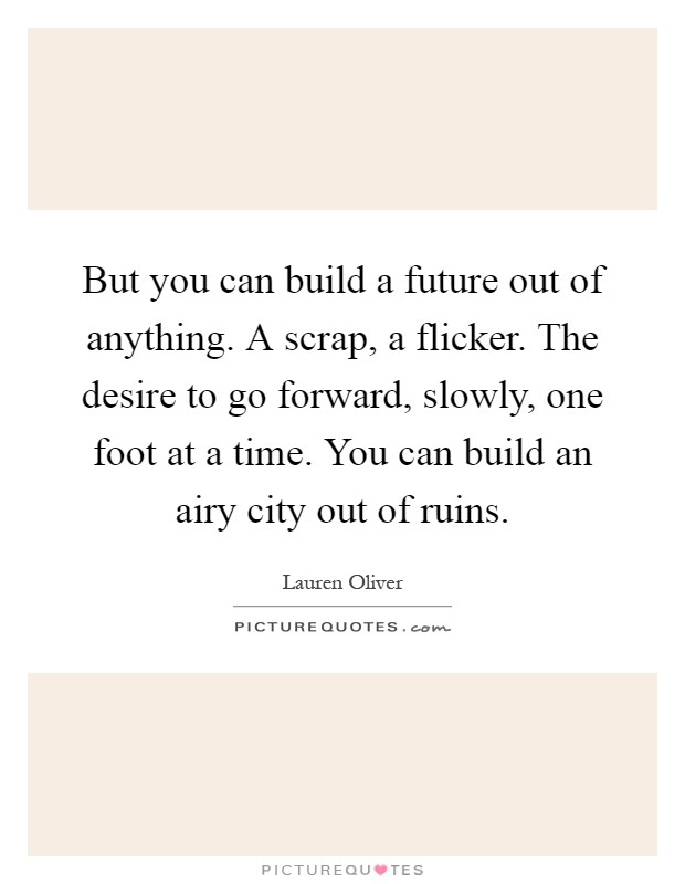 But you can build a future out of anything. A scrap, a flicker. The desire to go forward, slowly, one foot at a time. You can build an airy city out of ruins Picture Quote #1