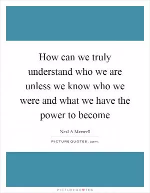 How can we truly understand who we are unless we know who we were and what we have the power to become Picture Quote #1