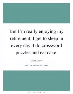 But I’m really enjoying my retirement. I get to sleep in every day. I do crossword puzzles and eat cake Picture Quote #1