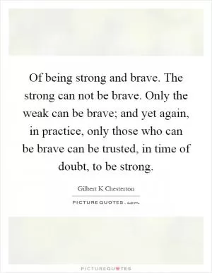 Of being strong and brave. The strong can not be brave. Only the weak can be brave; and yet again, in practice, only those who can be brave can be trusted, in time of doubt, to be strong Picture Quote #1