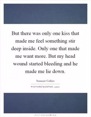 But there was only one kiss that made me feel something stir deep inside. Only one that made me want more. But my head wound started bleeding and he made me lie down Picture Quote #1