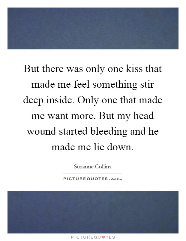 But there was only one kiss that made me feel something stir deep inside. Only one that made me want more. But my head wound started bleeding and he made me lie down Picture Quote #1