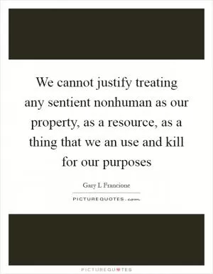 We cannot justify treating any sentient nonhuman as our property, as a resource, as a thing that we an use and kill for our purposes Picture Quote #1