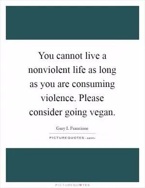 You cannot live a nonviolent life as long as you are consuming violence. Please consider going vegan Picture Quote #1
