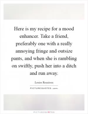 Here is my recipe for a mood enhancer. Take a friend, preferably one with a really annoying fringe and outsize pants, and when she is rambling on swiftly, push her into a ditch and run away Picture Quote #1
