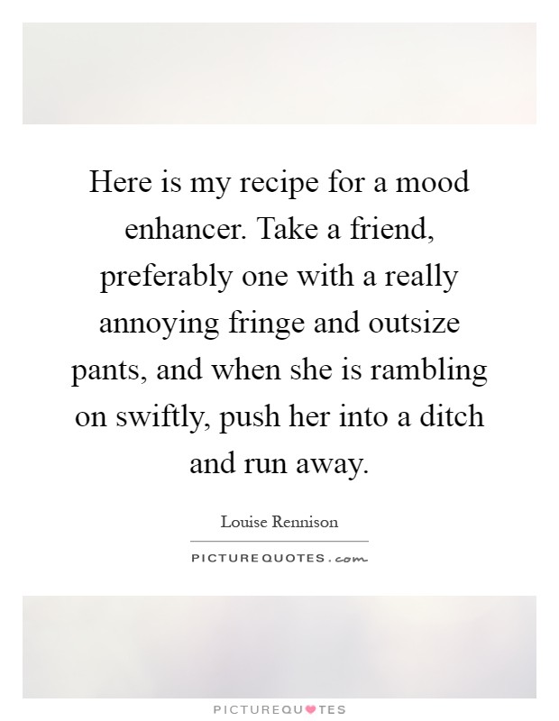 Here is my recipe for a mood enhancer. Take a friend, preferably one with a really annoying fringe and outsize pants, and when she is rambling on swiftly, push her into a ditch and run away Picture Quote #1