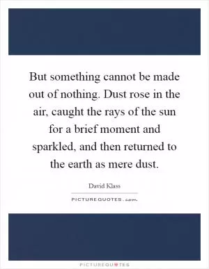 But something cannot be made out of nothing. Dust rose in the air, caught the rays of the sun for a brief moment and sparkled, and then returned to the earth as mere dust Picture Quote #1