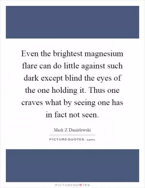 Even the brightest magnesium flare can do little against such dark except blind the eyes of the one holding it. Thus one craves what by seeing one has in fact not seen Picture Quote #1