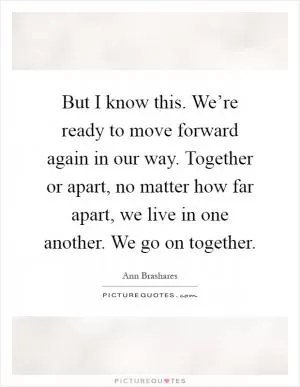 But I know this. We’re ready to move forward again in our way. Together or apart, no matter how far apart, we live in one another. We go on together Picture Quote #1