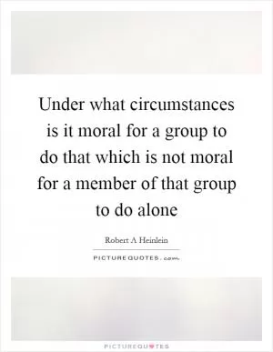 Under what circumstances is it moral for a group to do that which is not moral for a member of that group to do alone Picture Quote #1