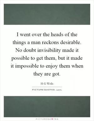 I went over the heads of the things a man reckons desirable. No doubt invisibility made it possible to get them, but it made it impossible to enjoy them when they are got Picture Quote #1
