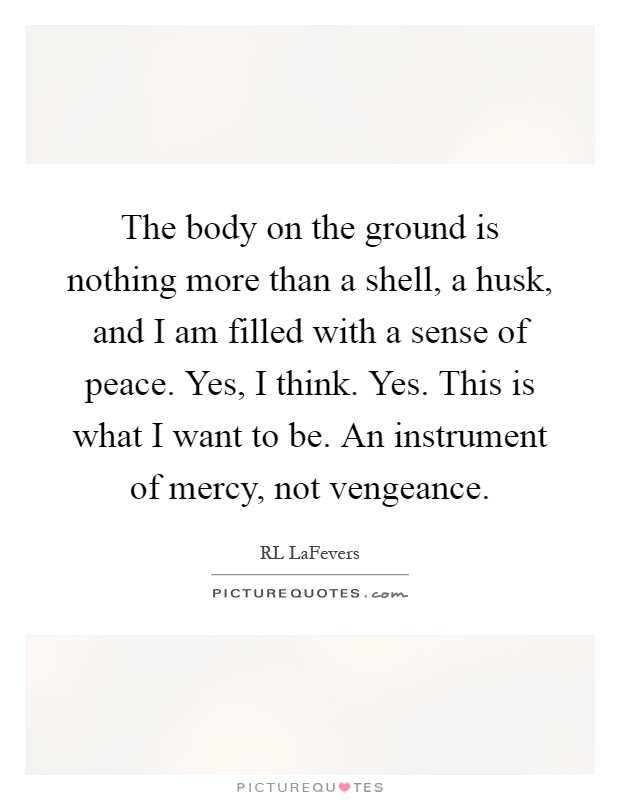 The body on the ground is nothing more than a shell, a husk, and I am filled with a sense of peace. Yes, I think. Yes. This is what I want to be. An instrument of mercy, not vengeance Picture Quote #1