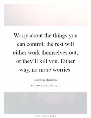 Worry about the things you can control; the rest will either work themselves out, or they’ll kill you. Either way, no more worries Picture Quote #1