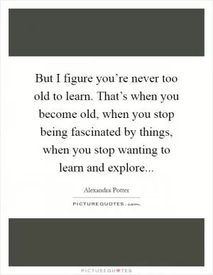 But I figure you’re never too old to learn. That’s when you become old, when you stop being fascinated by things, when you stop wanting to learn and explore Picture Quote #1