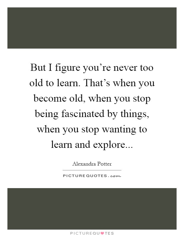 But I figure you're never too old to learn. That's when you become old, when you stop being fascinated by things, when you stop wanting to learn and explore Picture Quote #1
