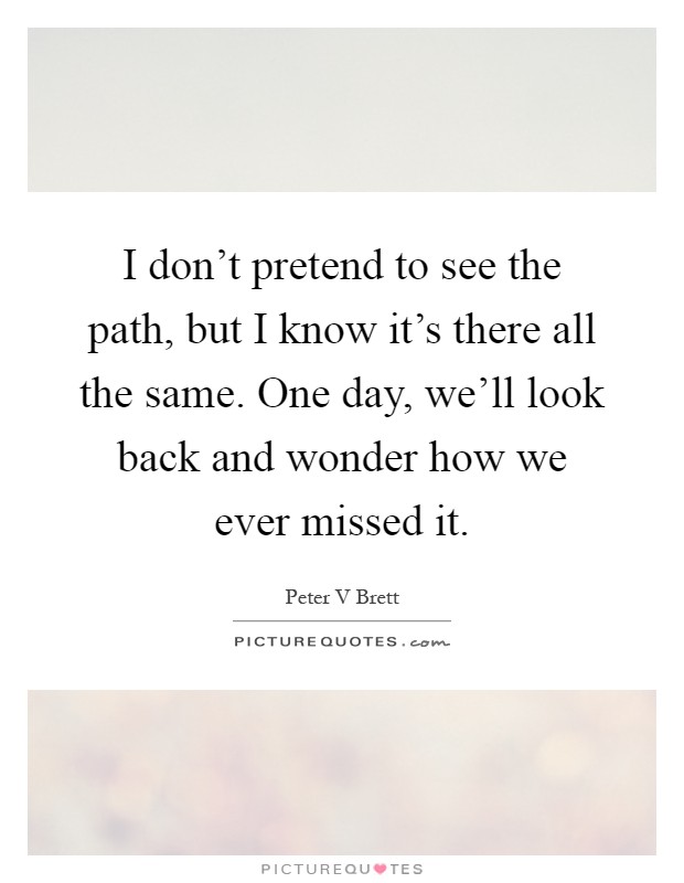 I don't pretend to see the path, but I know it's there all the same. One day, we'll look back and wonder how we ever missed it Picture Quote #1