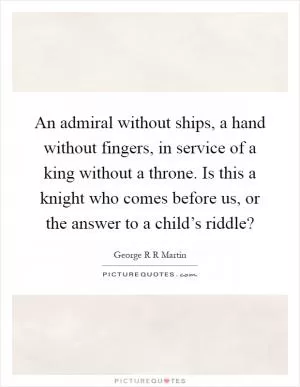 An admiral without ships, a hand without fingers, in service of a king without a throne. Is this a knight who comes before us, or the answer to a child’s riddle? Picture Quote #1