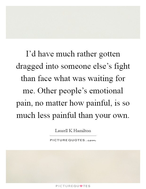 I'd have much rather gotten dragged into someone else's fight than face what was waiting for me. Other people's emotional pain, no matter how painful, is so much less painful than your own Picture Quote #1