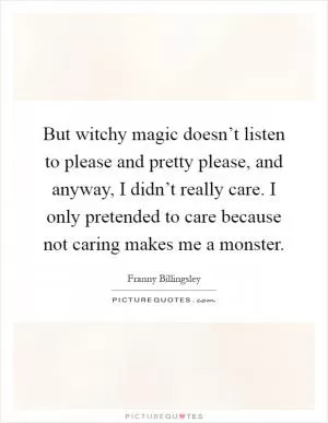 But witchy magic doesn’t listen to please and pretty please, and anyway, I didn’t really care. I only pretended to care because not caring makes me a monster Picture Quote #1