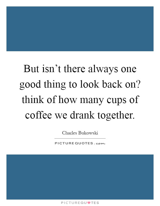 But isn't there always one good thing to look back on? think of how many cups of coffee we drank together Picture Quote #1