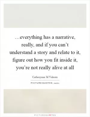 …everything has a narrative, really, and if you can’t understand a story and relate to it, figure out how you fit inside it, you’re not really alive at all Picture Quote #1