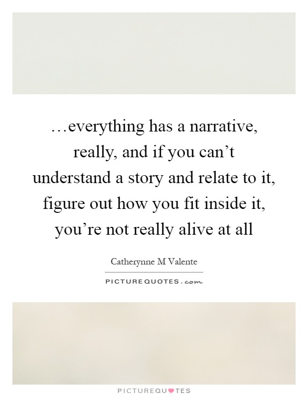 …everything has a narrative, really, and if you can't understand a story and relate to it, figure out how you fit inside it, you're not really alive at all Picture Quote #1
