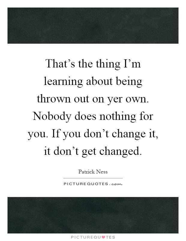 That's the thing I'm learning about being thrown out on yer own. Nobody does nothing for you. If you don't change it, it don't get changed Picture Quote #1