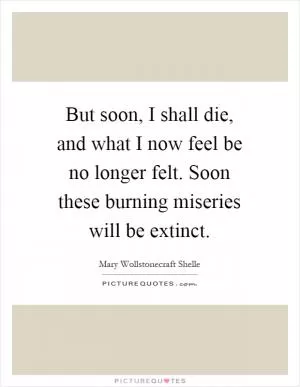 But soon, I shall die, and what I now feel be no longer felt. Soon these burning miseries will be extinct Picture Quote #1
