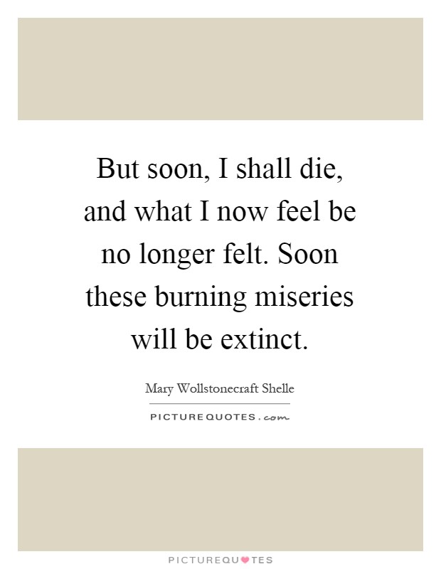 But soon, I shall die, and what I now feel be no longer felt. Soon these burning miseries will be extinct Picture Quote #1