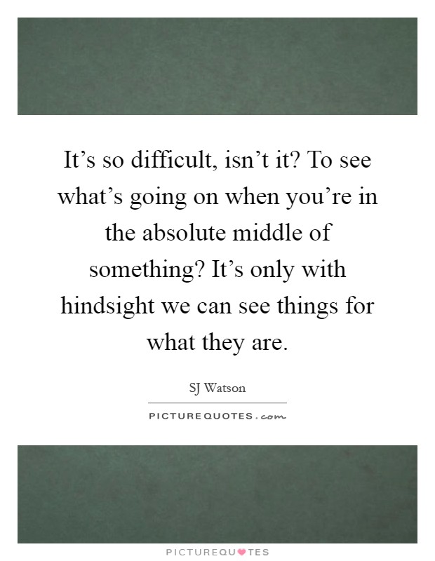 It's so difficult, isn't it? To see what's going on when you're in the absolute middle of something? It's only with hindsight we can see things for what they are Picture Quote #1
