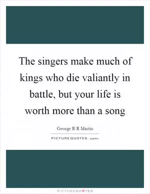 The singers make much of kings who die valiantly in battle, but your life is worth more than a song Picture Quote #1