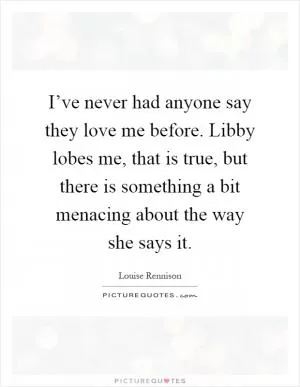 I’ve never had anyone say they love me before. Libby lobes me, that is true, but there is something a bit menacing about the way she says it Picture Quote #1
