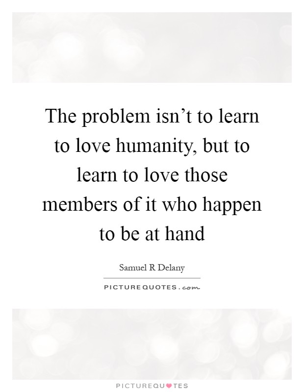 The problem isn't to learn to love humanity, but to learn to love those members of it who happen to be at hand Picture Quote #1