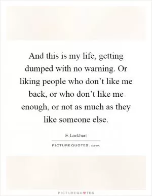 And this is my life, getting dumped with no warning. Or liking people who don’t like me back, or who don’t like me enough, or not as much as they like someone else Picture Quote #1