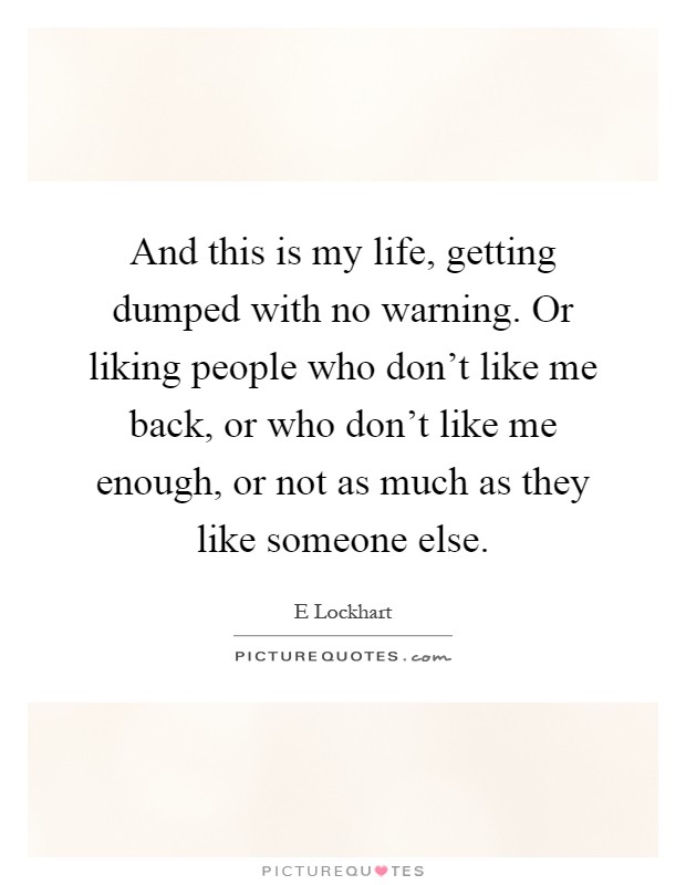 And this is my life, getting dumped with no warning. Or liking people who don't like me back, or who don't like me enough, or not as much as they like someone else Picture Quote #1