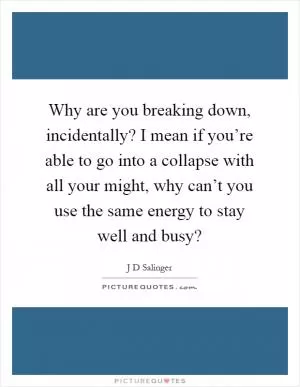 Why are you breaking down, incidentally? I mean if you’re able to go into a collapse with all your might, why can’t you use the same energy to stay well and busy? Picture Quote #1