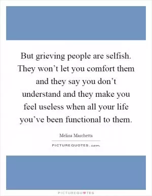 But grieving people are selfish. They won’t let you comfort them and they say you don’t understand and they make you feel useless when all your life you’ve been functional to them Picture Quote #1
