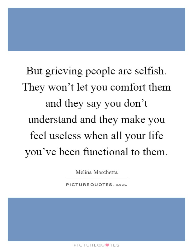 But grieving people are selfish. They won't let you comfort them and they say you don't understand and they make you feel useless when all your life you've been functional to them Picture Quote #1