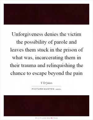 Unforgiveness denies the victim the possibility of parole and leaves them stuck in the prison of what was, incarcerating them in their trauma and relinquishing the chance to escape beyond the pain Picture Quote #1