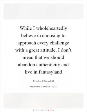 While I wholeheartedly believe in choosing to approach every challenge with a great attitude, I don’t mean that we should abandon authenticity and live in fantasyland Picture Quote #1