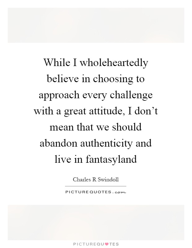 While I wholeheartedly believe in choosing to approach every challenge with a great attitude, I don't mean that we should abandon authenticity and live in fantasyland Picture Quote #1