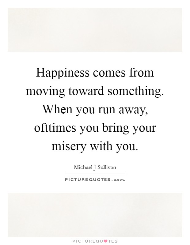 Happiness comes from moving toward something. When you run away, ofttimes you bring your misery with you Picture Quote #1