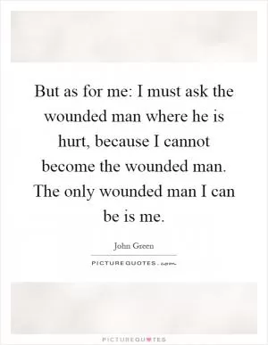But as for me: I must ask the wounded man where he is hurt, because I cannot become the wounded man. The only wounded man I can be is me Picture Quote #1